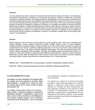 Los seres humanos han estado a merced de los desastres naturales desde el comienzo del tiempo. Las inundaciones,
   los incendios, los terremotos y los temblores, los ríos de fango, las erupciones volcánicas, los huracanes, los tornados,
   el tsunami, las tormentas tropicales, las tormentas de hielo, los deslizamientos de tierra, las sequías y la hambruna nos
   recuerdan sistemáticamente nuestra vulnerabilidad. Recientemente ha habido un aumento de la atención a los efectos
   de los desastres naturales generando una plétora de perspectivas sobre el tema. Varios autores han traído un enfoque
   de género al análisis de la mitigación y respuesta a los desastres, con resultados interesantes (ver Enarson, Delaney y
   Shrader, Byrne y Baden). La imagen del sufrimiento de las mujeres y niños durante un desastre es popular en los me-
   dios de comunicación. Las mujeres son las más afectadas por los desastres naturales, generalmente como resultado de
   la posición inferior que ocupan en la sociedad. Lo que los medios no muestran, sin embargo, es que las mujeres for-
   man una parte vital de los esfuerzos de mitigación y respuesta a los desastres, actuando dentro de sus papeles tradi-
   cionales o trascendiéndolos.




   Human beings have been at the mercy of natural disasters since the beginning of time. Floods, fires, earthquakes and
   tremors, mudslides, volcanic eruptions, hurricanes, tornadoes, tsunami, tropical storms, ice storms, landslides,
   droughts and famine consistently remind us of how vulnerable we are. The recent increase in attention to the effects of
   natural disasters has resulted in a plethora of different perspectives on the issue. In particular, several authors have
   brought a gender focus to the analysis of disaster mitigation and response, with some very interesting results (See
   Enarson, Delaney and Shrader, Byrne and Baden). The image of the suffering woman and child during a disaster is a
   popular one in the media. Women are disproportionately affected by natural disasters, usually as a result of their gen-
   dered status in society. What the media does not show, however is that women are a vital part of disaster mitigation
   and response efforts, whether acting within their traditional gender roles, or transcending them.



   Palabras clave.– Vulnerabilidad física, social, psicológica y económica; marginalizada, enfoque de género

   Keywords.– Physical, social, psychological and economic vulnerability, marginalized, gender focus.




                                                                   en la preparación, mitigación y rehabilitación de de-
                                                                   sastres naturales.
Las mujeres son más vulnerables a los desastres debi-
do al papel que les ha asignado la sociedad. Según                 Las mujeres son víctimas de la división del trabajo
Elaine Enarson “...el género le de forma a los mun-                por género. Están sobrerepresentadas en la industria
dos sociales dentro de los cuales ocurren los desas-               agrícola, el trabajo por cuenta propia, la economía
tres naturales”.[4]                                                informal, en el trabajo de menor remuneración con
                                                                   poca seguridad o beneficios como atención de salud
Las mujeres tienen menos acceso a los recursos –                   o derecho a la representación sindical. Los sectores
redes sociales e influencia, transporte, información,              informales y agropecuarios son generalmente los más
habilidades (incluido el alfabetismo), control de la               afectados por los desastres naturales; como resultado
tierra y otros recursos económicos, movilidad perso-               quedan más mujeres que hombres desempleados des-
nal, vivienda y empleos seguros, a la no violencia y               pués de un desastre.
control de la toma de decisiones – que son esenciales
 