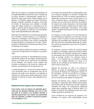 Dado que las mujeres se encargan principalmente de       Las mujeres han demostrado ser indispensables cuan-
las responsabilidades domésticas como el cuidado de      do se trata de responder a los desastres. Después del
los niños, ancianos o discapacitados, quedan sin li-     huracán Mitch en 1998, las mujeres guatemaltecas y
bertad de migrar para buscar trabajo después de un       hondureñas construyeron casas, cavaron pozos y ca-
desastre. Los hombres migran con mayor frecuencia,       nales, remolcaron agua y construyeron albergues. A
dejando a grandes cantidades de mujeres como jefes       menudo, aun en contra de los deseos de los hombres,
de familia. El desconocer esta realidad y la doble       las mujeres han estado dispuestas y han demostrado
carga del trabajo productivo y reproductivo de las       ser capaces de asumir un papel activo en tareas tradi-
mujeres, significa que las mujeres siguen siendo invi-   cionalmente consideradas “masculinas”. Esto puede
sibles en la sociedad y la atención a sus necesidades    ayudar a cambiar la percepción social de la capacidad
sigue siendo deplorablemente inadecuada.                 de las mujeres.

Dado que frecuentemente la vivienda queda destruida      Las mujeres son más eficaces en la movilización de
por el desastre, muchas familias se ven obligadas a      la comunidad para responder a los desastres. Forman
reubicarse en albergues. Estos albergues no son ade-     grupos y redes de actores sociales que trabajan para
cuados para tareas diarias como cocinar, aumentando      satisfacer las necesidades más urgentes de la comuni-
la carga doméstica y económica de la mujer y dismi-      dad. Esta clase de comunidad organizada ha resulta-
nuyendo su libertad de movimiento para buscar fuen-      do esencial en preparativos para casos de desastre y
tes alternativas de ingreso.                             mitigación [5].

Cuando las mujeres pierden sus recursos económicos,      En respuesta a mayores niveles de violencia basada
su posición de negociación en el hogar se ve perjudi-    en género en Nicaragua después del huracán Mitch,
cada.                                                    la ONG Puntos de Encuentro organizó una campaña
                                                         de información que usó diversos medios para trans-
Los desastres aumentan la vulnerabilidad de la mujer.    mitir un mensaje sencillo: “La violencia contra la
Además del aumento de los hogares encabezados por        mujer – es un desastre que los hombres sí pueden
mujeres y el hecho que la mayoría de los residentes      prevenir”. La campaña demostró ser eficaz en el
en los albergues son mujeres, varios estudios han        cambio de las actitudes de los hombres hacia la vio-
revelado un aumento en los niveles de violencia do-      lencia contra la mujer [8].
méstica y sexual después de los desastres [8, 9].
                                                         Después del terremoto de 1985 en la Ciudad de
La salud reproductiva y sexual de la mujer comienza      México, un grupo de maquiladoras se organizaron
a ser reconocida como un componente clave de los         para formar el Sindicato de Trabajadores Textiles 19
esfuerzos de ayuda en los desastres; sin embargo la      de septiembre, que fue reconocido por el gobierno
atención a la misma sigue siendo inadecuada y como       mexicano y probó ser instrumental en el cabildeo
resultado la salud de la mujer sufre desproporciona-     para la recuperación del empleo de mujeres [4].
damente.
                                                         Después del Huracán Joan, mujeres en Mulukutú,
                                                         Nicaragua se organizaron para elaborar planes prepa-
                                                         rativos para casos de desastre que incluían a todos los
                                                         miembros del hogar. En consecuencia, Mulukutú
Como hemos visto las mujeres son afectadas grave-        estaba mejor preparado para el Huracán Mitch y el
mente por los desastres naturales, pero esto es sólo     pueblo se recuperó más rápidamente que otras comu-
una parte de la historia. Los desastres naturales a      nidades igualmente afectadas [3].
menudo proporcionan a las mujeres una oportunidad
                                                         Como resultado de sus esfuerzos de respuesta a los
única de cuestionar y cambiar su posición de género
                                                         desastres, las mujeres están desarrollando nuevas
en la sociedad [3, 4, 6].
 