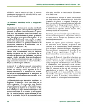habilidades como el manejo agrícola y de recursos           ellas saben muy bien las consecuencias del desastre
naturales que, en un entorno adecuado, podrían trans-       en su diario vivir.
ferirse al mercado del trabajo.
                                                            Los partidarios del enfoque de género han recalcado
                                                            que para estudiar los desastres naturales desde una
                                                            perspectiva de género, es necesario desagregar los
                                                            datos por sexo, los proyectos piloto durante la fase de
                                                            reconstrucción, un diálogo abierto dentro de las co-
                                                            munidades y entre las comunidades y el gobierno, y
Inmediatamente después de un desastre, prevalece la
                                                            la formación de capacidad para las mujeres antes,
“tiranía de lo urgente” y las inquietudes de género se
                                                            durante y después de los desastres.
ignoran o se desechan como irrelevantes. La oportu-
nidad única que otorga una situación de desastre para       Finalmente, una ausencia de la capacidad institucio-
cambiar los roles tradicionales de género se desperdi-      nal en el análisis de género se refleja en los esfuerzos
cia si las mujeres no se aprovechan de ella, o si los       de ayuda, que no incluyen esa perspectiva en sus
tomadores de decisiones la pasan por alto. La organi-       normas y procedimientos.
zación de las mujeres en la comunidad y a los niveles
nacionales es esencial si se quiere que las medidas de      Además esto significa que las necesidades e inquietu-
recuperación respondan a las necesidades y las in-          des particulares de las mujeres y su potencial para
quietudes de las mujeres [3, 4].                            contribuir no se toman en cuenta durante los prepara-
                                                            tivos, respuesta y reconstrucción para los desastres.
Una visión cerrada a las consecuencias de un desastre       Esto también sirve para destacar la necesidad de un
conduce a un foco netamente físico; las realidades          enfoque de género organizado para el estudio de los
sociales son pasadas por alto y, nuevamente, las in-        desastres naturales y sus consecuencias [3].
quietudes de género son marginalizadas. Las mujeres
seguirán siendo afectadas desproporcionadamente             Un proceso de desarrollo eficaz debe incluir tanto las
por los desastres naturales a menos que los trabajado-      necesidades como las contribuciones potenciales de
res y funcionarios reconozcan su estado vulnerable y        mujeres y hombres. El plan comunitario de prepara-
dirijan sus esfuerzos para cambiarlo.                       ción y de respuesta para desastres que toma en cuenta
                                                            la vulnerabilidad física, psicológica, social y econó-
La mayoría de los esfuerzos de ayuda son concebidos         mica de las mujeres ayudará a reducir esta vulnerabi-
para toda la población de un área afectada por un           lidad. Un plan que va aún más allá y reconoce las
desastre, sin embargo, cuando dependen de las es-           capacidades de las mujeres y las incluye en los es-
tructuras existentes de la distribución de recursos,        fuerzos de ayuda servirá para cambiar las creencias
que reflejan la estructura patriarcal de la sociedad, las   relacionadas con el género acerca de las mujeres. Un
mujeres son marginalizadas en su acceso a los recur-        enfoque de género en el estudio y análisis de los de-
sos de ayuda.                                               sastres naturales es esencial para alcanzar esta meta.
La falta de armonía entre la respuesta inmediata a los
desastres y el desarrollo a largo plazo hace que los
medios asignados a la preparación para desastres
sean sacrificados a favor de los esfuerzos de respues-
ta. Los grupos de mujeres en las Américas se han
dado cuenta que la mejor manera de mitigar las con-
secuencias negativas de un desastre es estar prepara-
das. Las mujeres han sido fuertes defensoras de me-
didas de preparación al nivel de la comunidad porque
 