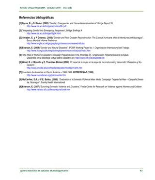 Referencias bibliográficas
[1] Byrne, B. y S. Baden, (2003) “Gender, Emergencies and Humanitarian Assistance”. Bridge Report 33
        http://www.ids.ac.uk/bridge/reports/re33c.pdf
[2] “Integrating Gender into Emergency Responses”, Bridge Briefings 4
          http://www.ids.ac.uk/bridge//dgb4.html
[3] Shrader, E. y P Delaney, (2006) “Gender and Post-Disaster Reconstruction: The Case of Hurricane Mitch in Honduras and Nicaragua”.
        Banco Mundial Informe Preliminar
        http://www.anglia.ac.uk/geography/gdn/resources/reviewdraft.doc
[4] Enarson, E. (2004) “Gender and Natural Disasters”. IPCRR Working Paper No.1. Organización Internacional del Trabajo
        http://www.ilo.org/public/english/employment/recon/crisis/publ/index.htm
[5] “The Role of Women in Disasters”. Disaster Preparedness in the Americas 34 . Organización Panamericana de la Salud.
         Disponible en la Biblioteca Virtual sobre Desastres en: http://www.vdl-bvd.desastres.net
[6] Wiest, R. J. Mocellín y D. Thandiwe Motsisi (2006) “El papel de la mujer en la etapa de reconstrucción y desarrollo”. Desastres y So-
        ciedad 4
        http://osso.univalle.edu/co/tmp/lared/public/revistas/r4/art4.htm
[7] Inventario de desastres en Centro América – 1960-1999. CEPREDENAC (1999)
         http://www.cepredenac.org/doc/inventar.htm
[8] McCarrher, D.R. y P.E. Bailey, (2000). “Evaluation of a Domestic Violence Mass Media Campaign Targeted at Men – Campaña Desas-
       tre, Nicaragua”. Family Health International
[9] Enarson, E. (2007) “Surviving Domestic Violence and Disasters”. Freda Centre for Research on Violence against Women and Children
        http://www.harbour.sfu.ca/freda/reports/dviol.htm
 