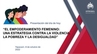 “EL EMPODERAMIENTO FEMENINO:
UNA ESTRATEGIA CONTRA LA VIOLENCIA,
LA POBREZA Y LA DESIGUALDAD”
Presentación del día de hoy:
Yapacaní, 8 de octubre de
2022
 