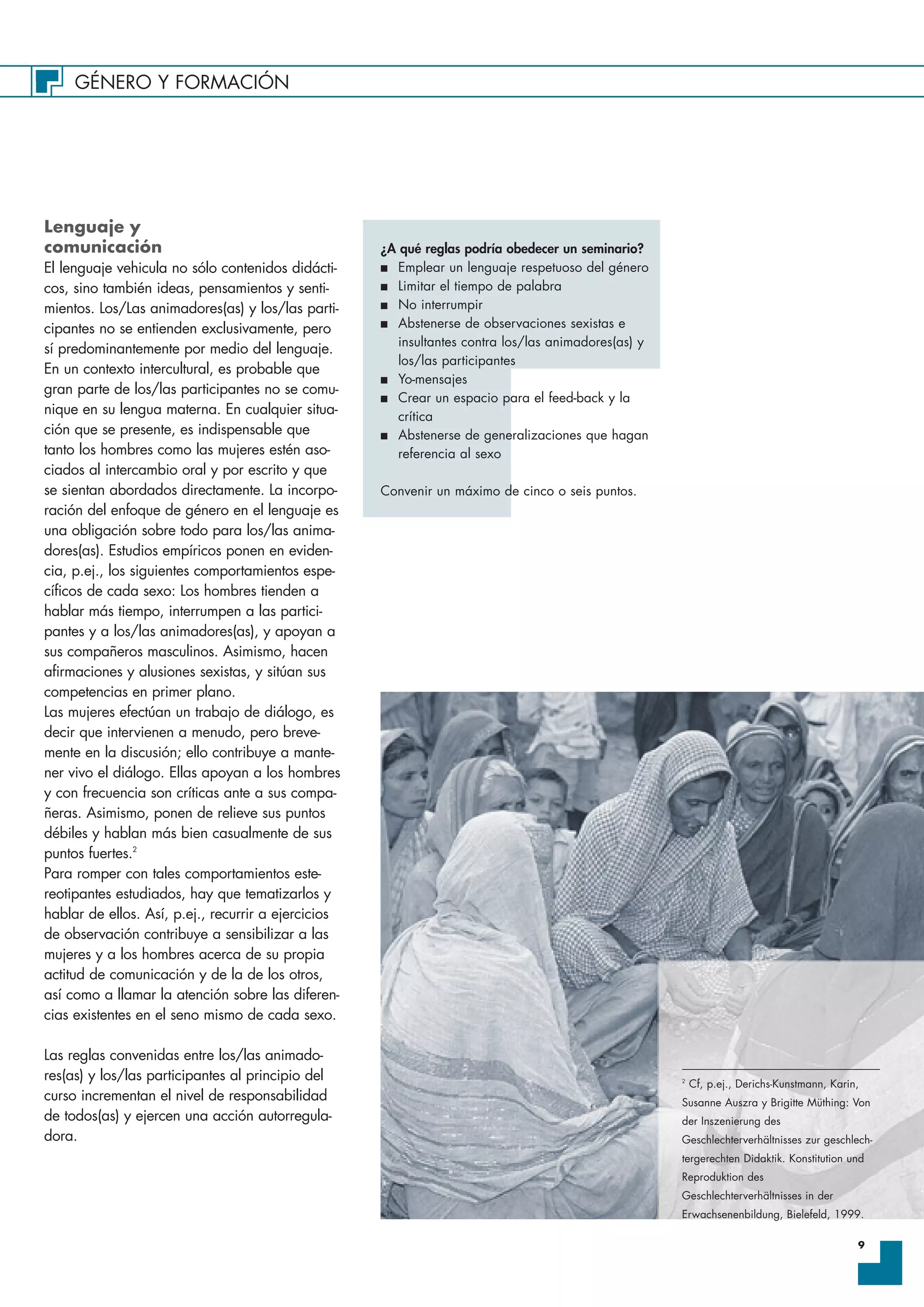 GÉNERO Y FORMACIÓN
9
Lenguaje y
comunicación
El lenguaje vehicula no sólo contenidos didácti-
cos, sino también ideas, pensamientos y senti-
mientos. Los/Las animadores(as) y los/las parti-
cipantes no se entienden exclusivamente, pero
sí predominantemente por medio del lenguaje.
En un contexto intercultural, es probable que
gran parte de los/las participantes no se comu-
nique en su lengua materna. En cualquier situa-
ción que se presente, es indispensable que
tanto los hombres como las mujeres estén aso-
ciados al intercambio oral y por escrito y que
se sientan abordados directamente. La incorpo-
ración del enfoque de género en el lenguaje es
una obligación sobre todo para los/las anima-
dores(as). Estudios empíricos ponen en eviden-
cia, p.ej., los siguientes comportamientos espe-
cíficos de cada sexo: Los hombres tienden a
hablar más tiempo, interrumpen a las partici-
pantes y a los/las animadores(as), y apoyan a
sus compañeros masculinos. Asimismo, hacen
afirmaciones y alusiones sexistas, y sitúan sus
competencias en primer plano.
Las mujeres efectúan un trabajo de diálogo, es
decir que intervienen a menudo, pero breve-
mente en la discusión; ello contribuye a mante-
ner vivo el diálogo. Ellas apoyan a los hombres
y con frecuencia son críticas ante a sus compa-
ñeras. Asimismo, ponen de relieve sus puntos
débiles y hablan más bien casualmente de sus
puntos fuertes.2
Para romper con tales comportamientos este-
reotipantes estudiados, hay que tematizarlos y
hablar de ellos. Así, p.ej., recurrir a ejercicios
de observación contribuye a sensibilizar a las
mujeres y a los hombres acerca de su propia
actitud de comunicación y de la de los otros,
así como a llamar la atención sobre las diferen-
cias existentes en el seno mismo de cada sexo.
Las reglas convenidas entre los/las animado-
res(as) y los/las participantes al principio del
curso incrementan el nivel de responsabilidad
de todos(as) y ejercen una acción autorregula-
dora.
2
Cf, p.ej., Derichs-Kunstmann, Karin,
Susanne Auszra y Brigitte Müthing: Von
der Inszenierung des
Geschlechterverhältnisses zur geschlech-
tergerechten Didaktik. Konstitution und
Reproduktion des
Geschlechterverhältnisses in der
Erwachsenenbildung, Bielefeld, 1999.
¿A qué reglas podría obedecer un seminario?
I Emplear un lenguaje respetuoso del género
I Limitar el tiempo de palabra
I No interrumpir
I Abstenerse de observaciones sexistas e
insultantes contra los/las animadores(as) y
los/las participantes
I Yo-mensajes
I Crear un espacio para el feed-back y la
crítica
I Abstenerse de generalizaciones que hagan
referencia al sexo
Convenir un máximo de cinco o seis puntos.
 