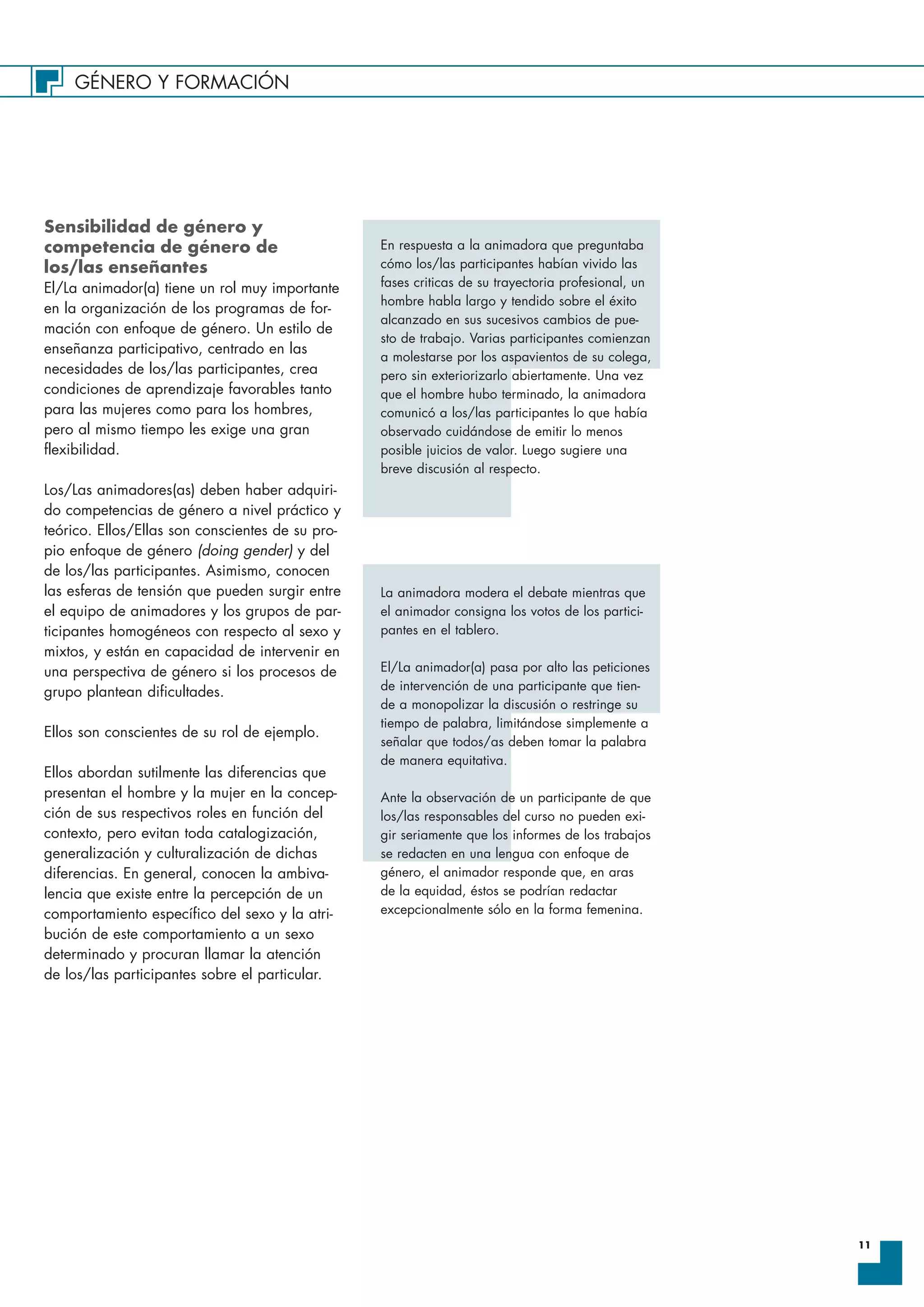 GÉNERO Y FORMACIÓN
11
Sensibilidad de género y
competencia de género de
los/las enseñantes
El/La animador(a) tiene un rol muy importante
en la organización de los programas de for-
mación con enfoque de género. Un estilo de
enseñanza participativo, centrado en las
necesidades de los/las participantes, crea
condiciones de aprendizaje favorables tanto
para las mujeres como para los hombres,
pero al mismo tiempo les exige una gran
flexibilidad.
Los/Las animadores(as) deben haber adquiri-
do competencias de género a nivel práctico y
teórico. Ellos/Ellas son conscientes de su pro-
pio enfoque de género (doing gender) y del
de los/las participantes. Asimismo, conocen
las esferas de tensión que pueden surgir entre
el equipo de animadores y los grupos de par-
ticipantes homogéneos con respecto al sexo y
mixtos, y están en capacidad de intervenir en
una perspectiva de género si los procesos de
grupo plantean dificultades.
Ellos son conscientes de su rol de ejemplo.
Ellos abordan sutilmente las diferencias que
presentan el hombre y la mujer en la concep-
ción de sus respectivos roles en función del
contexto, pero evitan toda catalogización,
generalización y culturalización de dichas
diferencias. En general, conocen la ambiva-
lencia que existe entre la percepción de un
comportamiento específico del sexo y la atri-
bución de este comportamiento a un sexo
determinado y procuran llamar la atención
de los/las participantes sobre el particular.
En respuesta a la animadora que preguntaba
cómo los/las participantes habían vivido las
fases criticas de su trayectoria profesional, un
hombre habla largo y tendido sobre el éxito
alcanzado en sus sucesivos cambios de pue-
sto de trabajo. Varias participantes comienzan
a molestarse por los aspavientos de su colega,
pero sin exteriorizarlo abiertamente. Una vez
que el hombre hubo terminado, la animadora
comunicó a los/las participantes lo que había
observado cuidándose de emitir lo menos
posible juicios de valor. Luego sugiere una
breve discusión al respecto.
La animadora modera el debate mientras que
el animador consigna los votos de los partici-
pantes en el tablero.
El/La animador(a) pasa por alto las peticiones
de intervención de una participante que tien-
de a monopolizar la discusión o restringe su
tiempo de palabra, limitándose simplemente a
señalar que todos/as deben tomar la palabra
de manera equitativa.
Ante la observación de un participante de que
los/las responsables del curso no pueden exi-
gir seriamente que los informes de los trabajos
se redacten en una lengua con enfoque de
género, el animador responde que, en aras
de la equidad, éstos se podrían redactar
excepcionalmente sólo en la forma femenina.
 