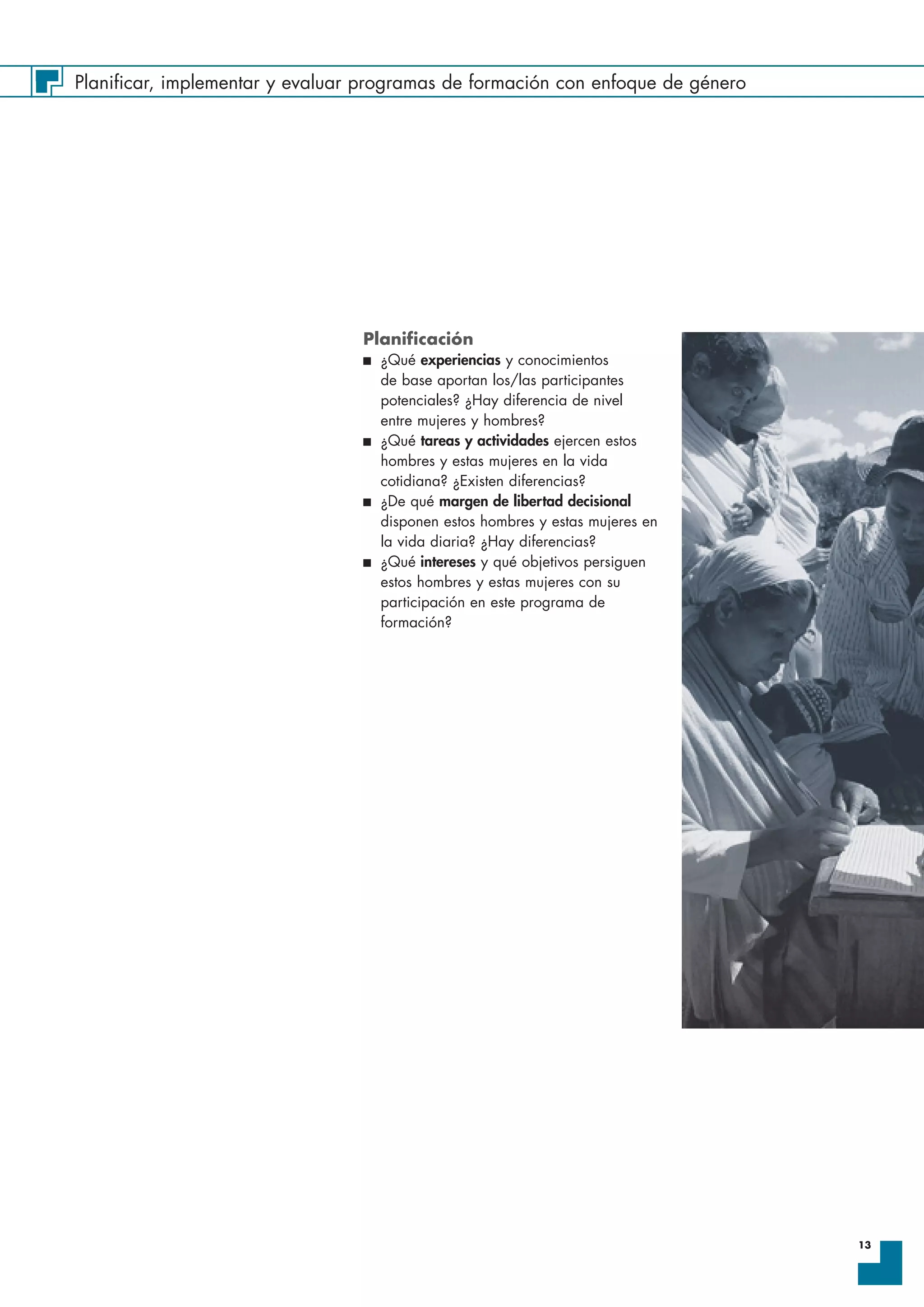 Planificar, implementar y evaluar programas de formación con enfoque de género
13
Planificación
I ¿Qué experiencias y conocimientos
de base aportan los/las participantes
potenciales? ¿Hay diferencia de nivel
entre mujeres y hombres?
I ¿Qué tareas y actividades ejercen estos
hombres y estas mujeres en la vida
cotidiana? ¿Existen diferencias?
I ¿De qué margen de libertad decisional
disponen estos hombres y estas mujeres en
la vida diaria? ¿Hay diferencias?
I ¿Qué intereses y qué objetivos persiguen
estos hombres y estas mujeres con su
participación en este programa de
formación?
 
