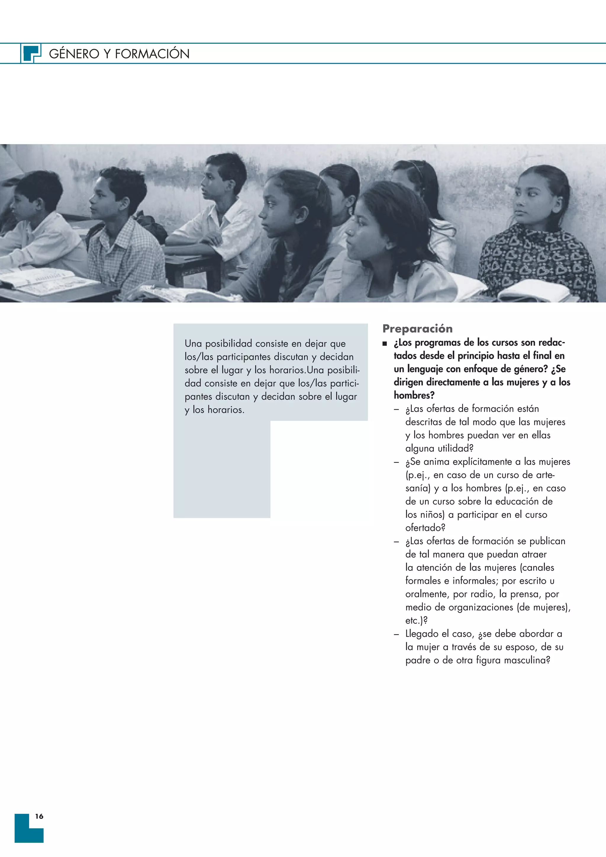 GÉNERO Y FORMACIÓN
16
Preparación
I ¿Los programas de los cursos son redac-
tados desde el principio hasta el final en
un lenguaje con enfoque de género? ¿Se
dirigen directamente a las mujeres y a los
hombres?
– ¿Las ofertas de formación están
descritas de tal modo que las mujeres
y los hombres puedan ver en ellas
alguna utilidad?
– ¿Se anima explícitamente a las mujeres
(p.ej., en caso de un curso de arte-
sanía) y a los hombres (p.ej., en caso
de un curso sobre la educación de
los niños) a participar en el curso
ofertado?
– ¿Las ofertas de formación se publican
de tal manera que puedan atraer
la atención de las mujeres (canales
formales e informales; por escrito u
oralmente, por radio, la prensa, por
medio de organizaciones (de mujeres),
etc.)?
– Llegado el caso, ¿se debe abordar a
la mujer a través de su esposo, de su
padre o de otra figura masculina?
Una posibilidad consiste en dejar que
los/las participantes discutan y decidan
sobre el lugar y los horarios.Una posibili-
dad consiste en dejar que los/las partici-
pantes discutan y decidan sobre el lugar
y los horarios.
 