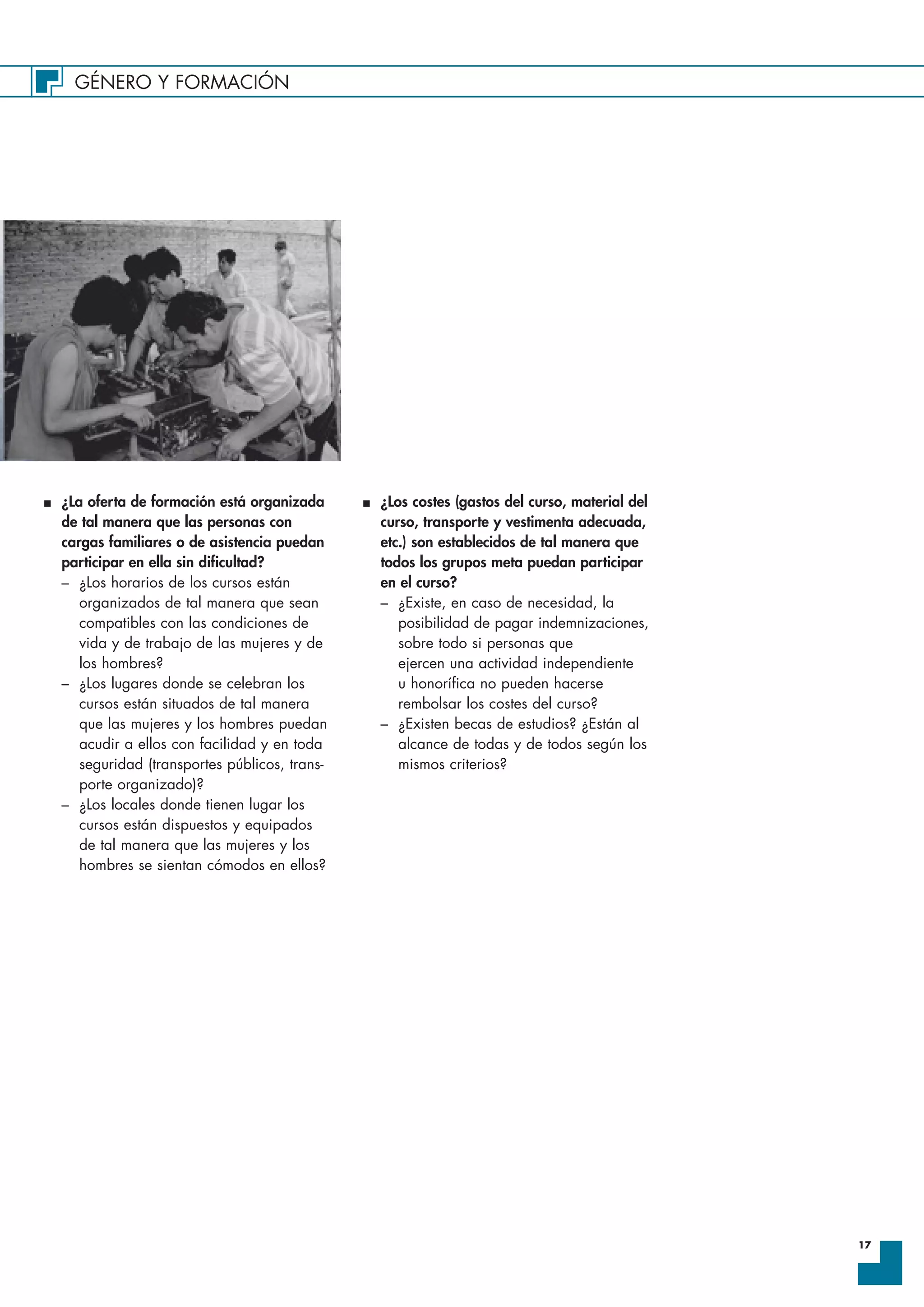 GÉNERO Y FORMACIÓN
17
I ¿La oferta de formación está organizada
de tal manera que las personas con
cargas familiares o de asistencia puedan
participar en ella sin dificultad?
– ¿Los horarios de los cursos están
organizados de tal manera que sean
compatibles con las condiciones de
vida y de trabajo de las mujeres y de
los hombres?
– ¿Los lugares donde se celebran los
cursos están situados de tal manera
que las mujeres y los hombres puedan
acudir a ellos con facilidad y en toda
seguridad (transportes públicos, trans-
porte organizado)?
– ¿Los locales donde tienen lugar los
cursos están dispuestos y equipados
de tal manera que las mujeres y los
hombres se sientan cómodos en ellos?
I ¿Los costes (gastos del curso, material del
curso, transporte y vestimenta adecuada,
etc.) son establecidos de tal manera que
todos los grupos meta puedan participar
en el curso?
– ¿Existe, en caso de necesidad, la
posibilidad de pagar indemnizaciones,
sobre todo si personas que
ejercen una actividad independiente
u honorífica no pueden hacerse
rembolsar los costes del curso?
– ¿Existen becas de estudios? ¿Están al
alcance de todas y de todos según los
mismos criterios?
 