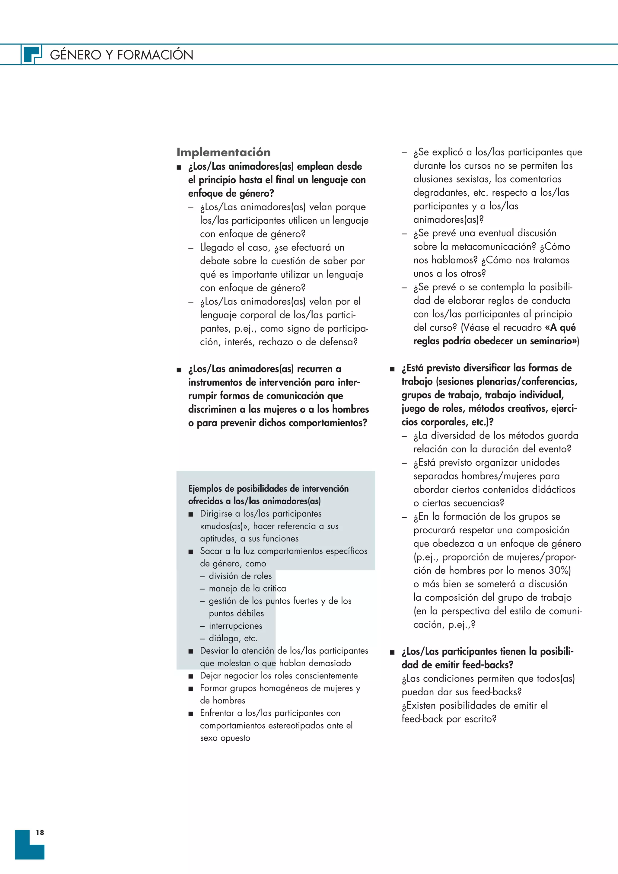 GÉNERO Y FORMACIÓN
18
Implementación
I ¿Los/Las animadores(as) emplean desde
el principio hasta el final un lenguaje con
enfoque de género?
– ¿Los/Las animadores(as) velan porque
los/las participantes utilicen un lenguaje
con enfoque de género?
– Llegado el caso, ¿se efectuará un
debate sobre la cuestión de saber por
qué es importante utilizar un lenguaje
con enfoque de género?
– ¿Los/Las animadores(as) velan por el
lenguaje corporal de los/las partici-
pantes, p.ej., como signo de participa-
ción, interés, rechazo o de defensa?
I ¿Los/Las animadores(as) recurren a
instrumentos de intervención para inter-
rumpir formas de comunicación que
discriminen a las mujeres o a los hombres
o para prevenir dichos comportamientos?
Ejemplos de posibilidades de intervención
ofrecidas a los/las animadores(as)
I Dirigirse a los/las participantes
«mudos(as)», hacer referencia a sus
aptitudes, a sus funciones
I Sacar a la luz comportamientos específicos
de género, como
– división de roles
– manejo de la crítica
– gestión de los puntos fuertes y de los
puntos débiles
– interrupciones
– diálogo, etc.
I Desviar la atención de los/las participantes
que molestan o que hablan demasiado
I Dejar negociar los roles conscientemente
I Formar grupos homogéneos de mujeres y
de hombres
I Enfrentar a los/las participantes con
comportamientos estereotipados ante el
sexo opuesto
– ¿Se explicó a los/las participantes que
durante los cursos no se permiten las
alusiones sexistas, los comentarios
degradantes, etc. respecto a los/las
participantes y a los/las
animadores(as)?
– ¿Se prevé una eventual discusión
sobre la metacomunicación? ¿Cómo
nos hablamos? ¿Cómo nos tratamos
unos a los otros?
– ¿Se prevé o se contempla la posibili-
dad de elaborar reglas de conducta
con los/las participantes al principio
del curso? (Véase el recuadro «A qué
reglas podría obedecer un seminario»)
I ¿Está previsto diversificar las formas de
trabajo (sesiones plenarias/conferencias,
grupos de trabajo, trabajo individual,
juego de roles, métodos creativos, ejerci-
cios corporales, etc.)?
– ¿La diversidad de los métodos guarda
relación con la duración del evento?
– ¿Está previsto organizar unidades
separadas hombres/mujeres para
abordar ciertos contenidos didácticos
o ciertas secuencias?
– ¿En la formación de los grupos se
procurará respetar una composición
que obedezca a un enfoque de género
(p.ej., proporción de mujeres/propor-
ción de hombres por lo menos 30%)
o más bien se someterá a discusión
la composición del grupo de trabajo
(en la perspectiva del estilo de comuni-
cación, p.ej.,?
I ¿Los/Las participantes tienen la posibili-
dad de emitir feed-backs?
¿Las condiciones permiten que todos(as)
puedan dar sus feed-backs?
¿Existen posibilidades de emitir el
feed-back por escrito?
 