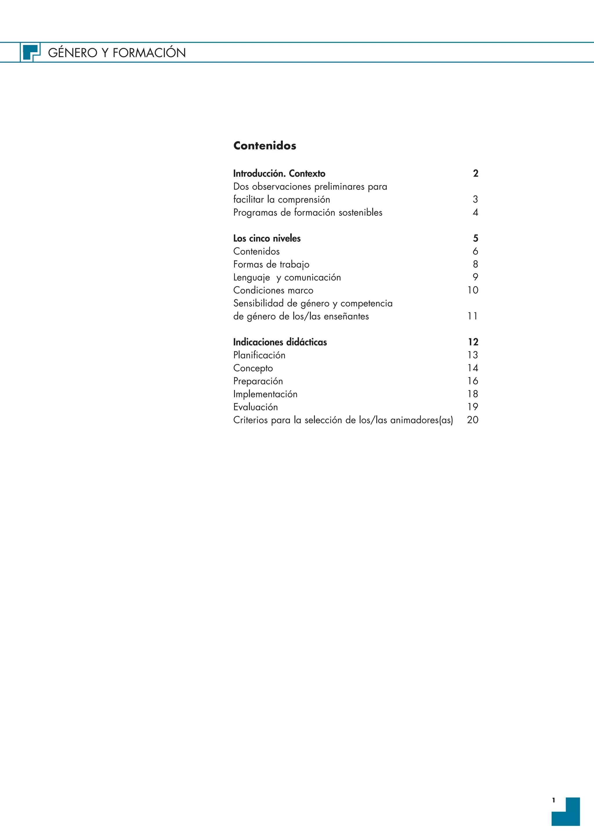 GÉNERO Y FORMACIÓN
1
Contenidos
Introducción. Contexto 2
Dos observaciones preliminares para
facilitar la comprensión 3
Programas de formación sostenibles 4
Los cinco niveles 5
Contenidos 6
Formas de trabajo 8
Lenguaje y comunicación 9
Condiciones marco 10
Sensibilidad de género y competencia
de género de los/las enseñantes 11
Indicaciones didácticas 12
Planificación 13
Concepto 14
Preparación 16
Implementación 18
Evaluación 19
Criterios para la selección de los/las animadores(as) 20
 
