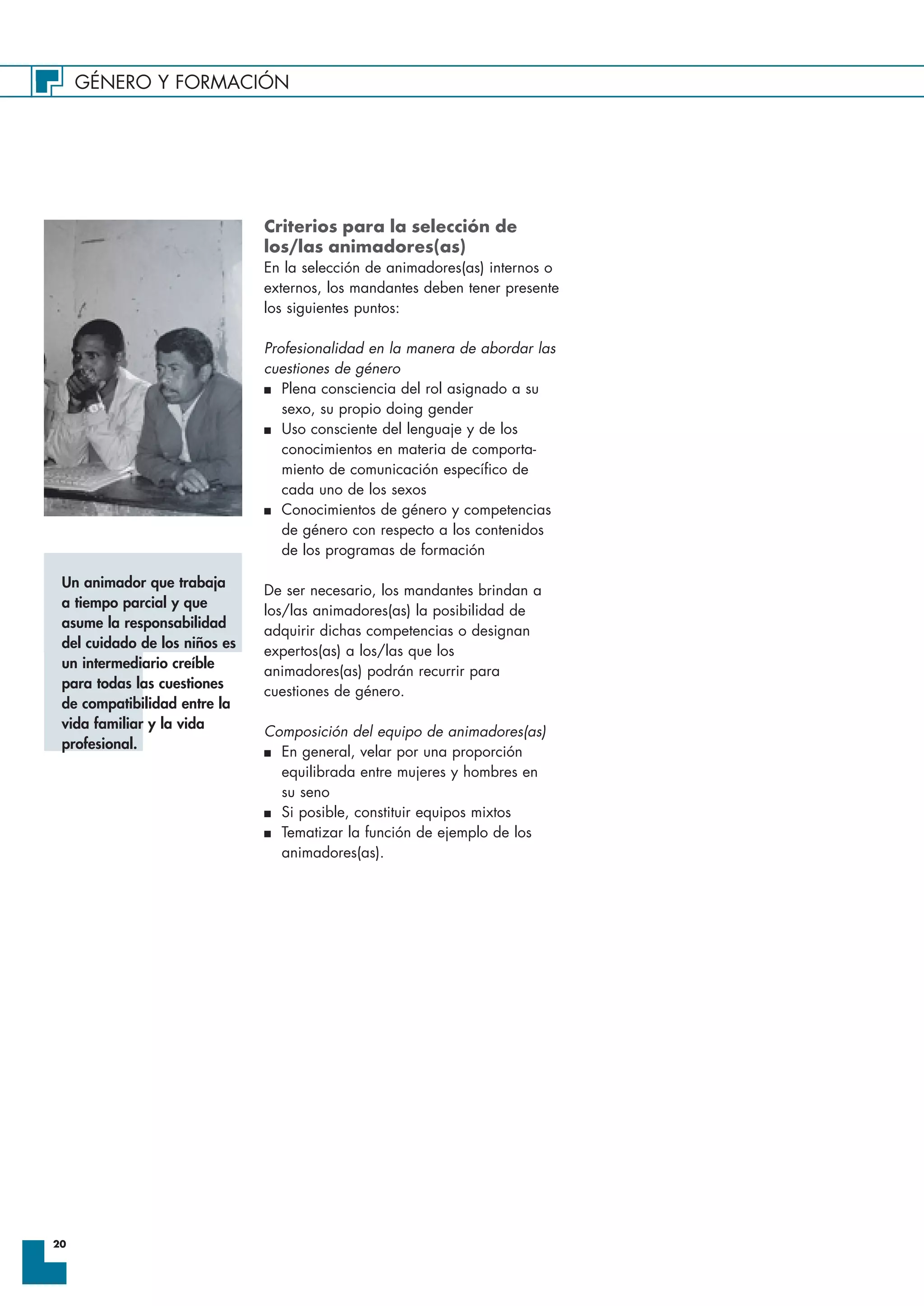 GÉNERO Y FORMACIÓN
20
Criterios para la selección de
los/las animadores(as)
En la selección de animadores(as) internos o
externos, los mandantes deben tener presente
los siguientes puntos:
Profesionalidad en la manera de abordar las
cuestiones de género
I Plena consciencia del rol asignado a su
sexo, su propio doing gender
I Uso consciente del lenguaje y de los
conocimientos en materia de comporta-
miento de comunicación específico de
cada uno de los sexos
I Conocimientos de género y competencias
de género con respecto a los contenidos
de los programas de formación
De ser necesario, los mandantes brindan a
los/las animadores(as) la posibilidad de
adquirir dichas competencias o designan
expertos(as) a los/las que los
animadores(as) podrán recurrir para
cuestiones de género.
Composición del equipo de animadores(as)
I En general, velar por una proporción
equilibrada entre mujeres y hombres en
su seno
I Si posible, constituir equipos mixtos
I Tematizar la función de ejemplo de los
animadores(as).
Un animador que trabaja
a tiempo parcial y que
asume la responsabilidad
del cuidado de los niños es
un intermediario creíble
para todas las cuestiones
de compatibilidad entre la
vida familiar y la vida
profesional.
 