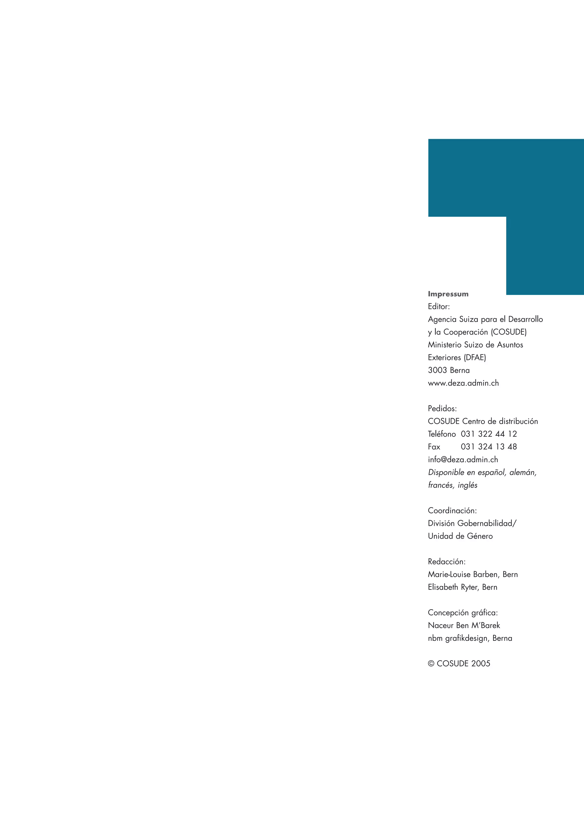 Impressum
Editor:
Agencia Suiza para el Desarrollo
y la Cooperación (COSUDE)
Ministerio Suizo de Asuntos
Exteriores (DFAE)
3003 Berna
www.deza.admin.ch
Pedidos:
COSUDE Centro de distribución
Teléfono 031 322 44 12
Fax 031 324 13 48
info@deza.admin.ch
Disponible en español, alemán,
francés, inglés
Coordinación:
División Gobernabilidad/
Unidad de Género
Redacción:
Marie-Louise Barben, Bern
Elisabeth Ryter, Bern
Concepción gráfica:
Naceur Ben M’Barek
nbm grafikdesign, Berna
© COSUDE 2005
 