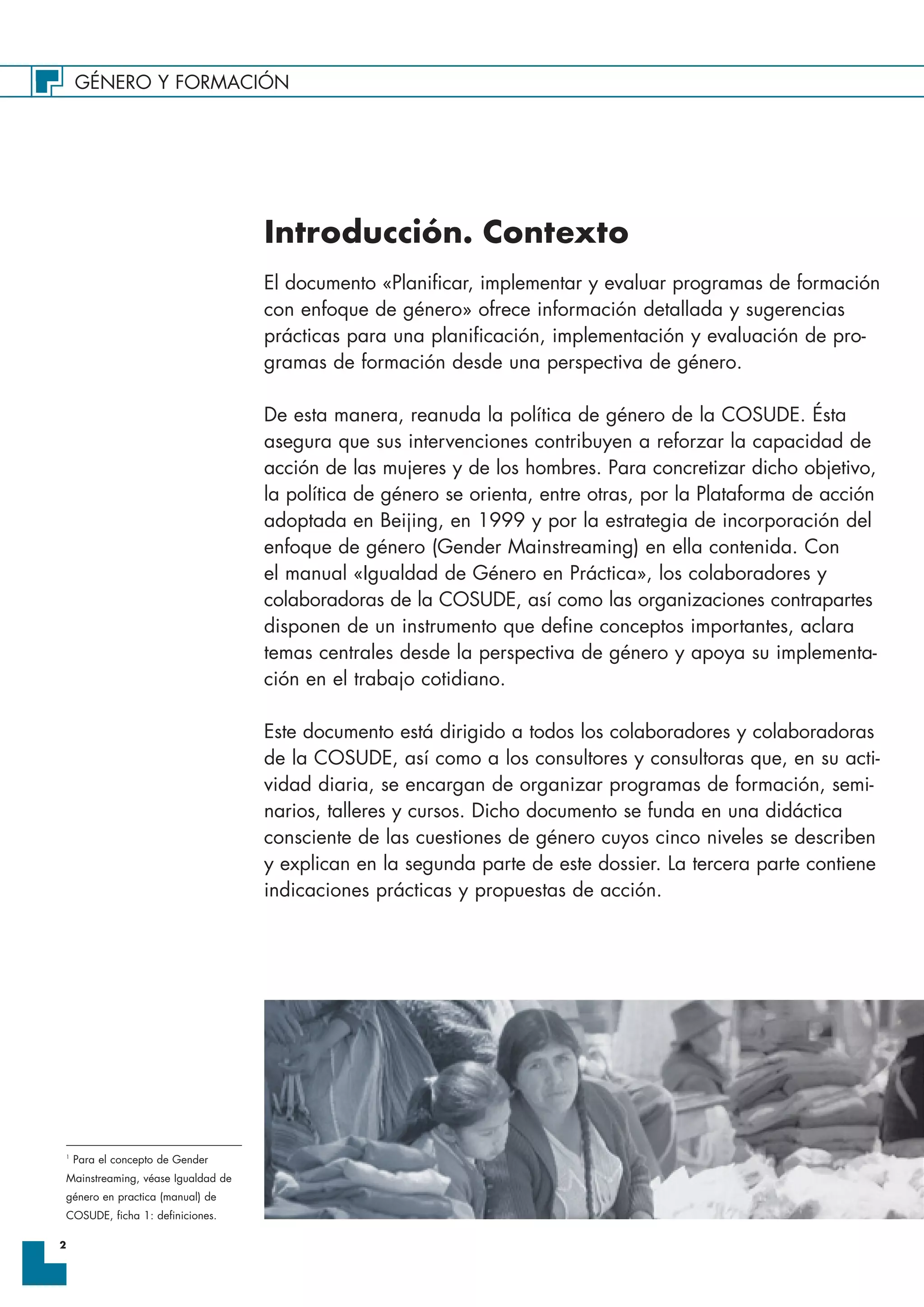 GÉNERO Y FORMACIÓN
2
Introducción. Contexto
El documento «Planificar, implementar y evaluar programas de formación
con enfoque de género» ofrece información detallada y sugerencias
prácticas para una planificación, implementación y evaluación de pro-
gramas de formación desde una perspectiva de género.
De esta manera, reanuda la política de género de la COSUDE. Ésta
asegura que sus intervenciones contribuyen a reforzar la capacidad de
acción de las mujeres y de los hombres. Para concretizar dicho objetivo,
la política de género se orienta, entre otras, por la Plataforma de acción
adoptada en Beijing, en 1999 y por la estrategia de incorporación del
enfoque de género (Gender Mainstreaming) en ella contenida. Con
el manual «Igualdad de Género en Práctica», los colaboradores y
colaboradoras de la COSUDE, así como las organizaciones contrapartes
disponen de un instrumento que define conceptos importantes, aclara
temas centrales desde la perspectiva de género y apoya su implementa-
ción en el trabajo cotidiano.
Este documento está dirigido a todos los colaboradores y colaboradoras
de la COSUDE, así como a los consultores y consultoras que, en su acti-
vidad diaria, se encargan de organizar programas de formación, semi-
narios, talleres y cursos. Dicho documento se funda en una didáctica
consciente de las cuestiones de género cuyos cinco niveles se describen
y explican en la segunda parte de este dossier. La tercera parte contiene
indicaciones prácticas y propuestas de acción.
1
Para el concepto de Gender
Mainstreaming, véase Igualdad de
género en practica (manual) de
COSUDE, ficha 1: definiciones.
 