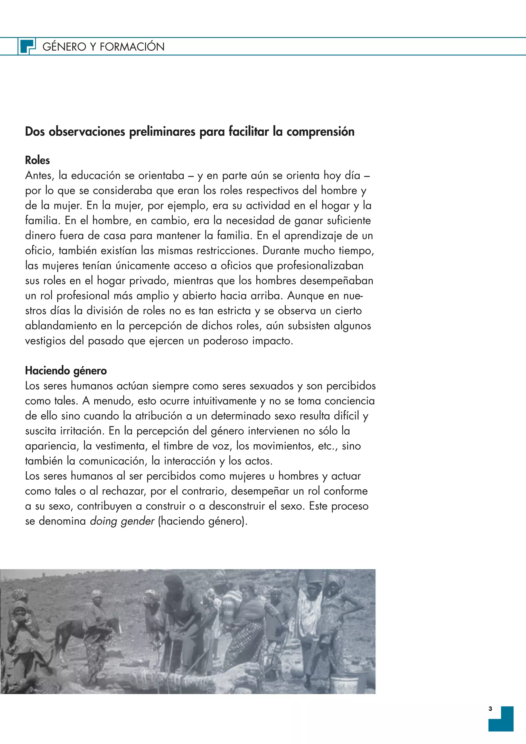 GÉNERO Y FORMACIÓN
3
Dos observaciones preliminares para facilitar la comprensión
Roles
Antes, la educación se orientaba – y en parte aún se orienta hoy día –
por lo que se consideraba que eran los roles respectivos del hombre y
de la mujer. En la mujer, por ejemplo, era su actividad en el hogar y la
familia. En el hombre, en cambio, era la necesidad de ganar suficiente
dinero fuera de casa para mantener la familia. En el aprendizaje de un
oficio, también existían las mismas restricciones. Durante mucho tiempo,
las mujeres tenían únicamente acceso a oficios que profesionalizaban
sus roles en el hogar privado, mientras que los hombres desempeñaban
un rol profesional más amplio y abierto hacia arriba. Aunque en nue-
stros días la división de roles no es tan estricta y se observa un cierto
ablandamiento en la percepción de dichos roles, aún subsisten algunos
vestigios del pasado que ejercen un poderoso impacto.
Haciendo género
Los seres humanos actúan siempre como seres sexuados y son percibidos
como tales. A menudo, esto ocurre intuitivamente y no se toma conciencia
de ello sino cuando la atribución a un determinado sexo resulta difícil y
suscita irritación. En la percepción del género intervienen no sólo la
apariencia, la vestimenta, el timbre de voz, los movimientos, etc., sino
también la comunicación, la interacción y los actos.
Los seres humanos al ser percibidos como mujeres u hombres y actuar
como tales o al rechazar, por el contrario, desempeñar un rol conforme
a su sexo, contribuyen a construir o a desconstruir el sexo. Este proceso
se denomina doing gender (haciendo género).
 
