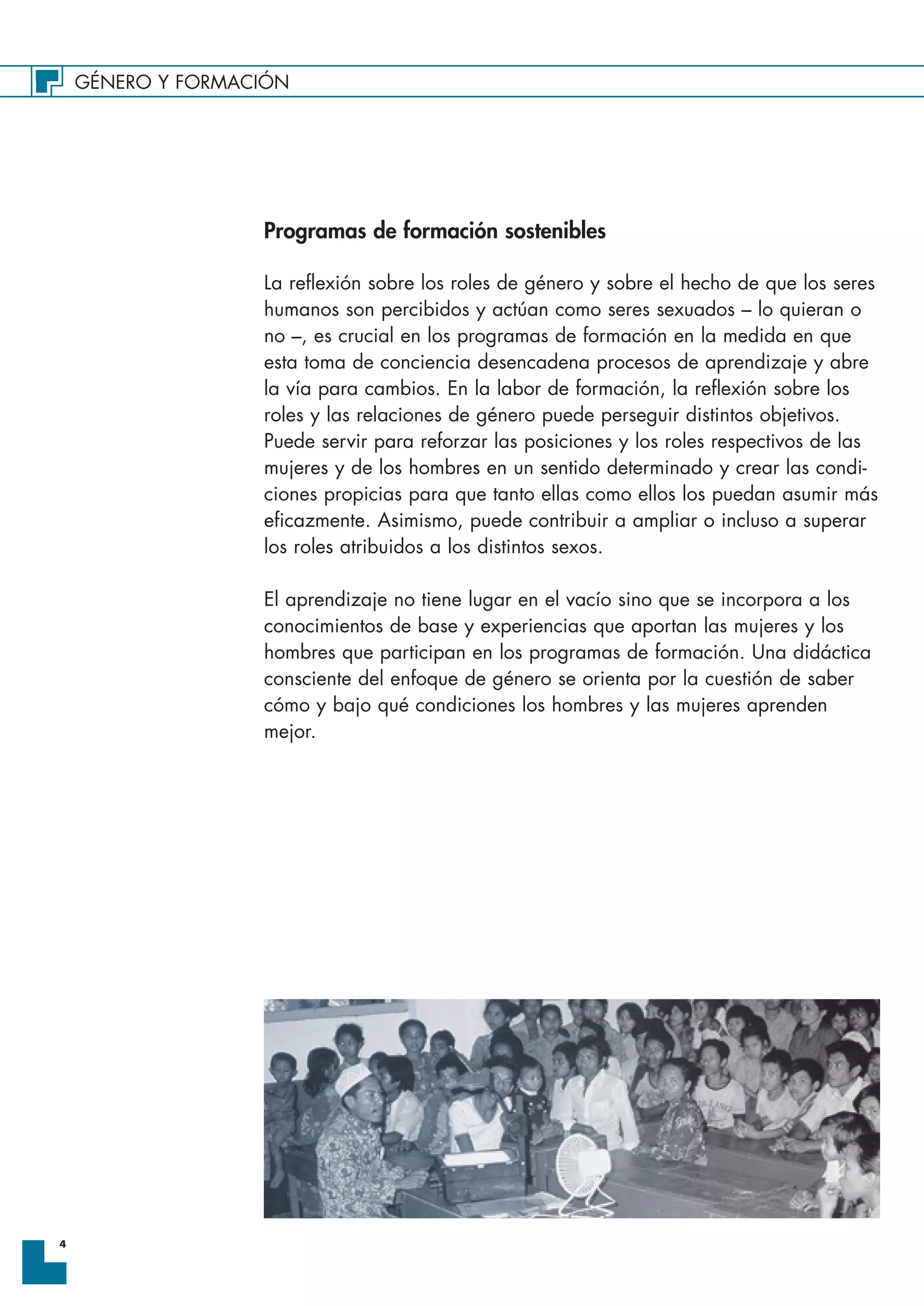 GÉNERO Y FORMACIÓN
4
Programas de formación sostenibles
La reflexión sobre los roles de género y sobre el hecho de que los seres
humanos son percibidos y actúan como seres sexuados – lo quieran o
no –, es crucial en los programas de formación en la medida en que
esta toma de conciencia desencadena procesos de aprendizaje y abre
la vía para cambios. En la labor de formación, la reflexión sobre los
roles y las relaciones de género puede perseguir distintos objetivos.
Puede servir para reforzar las posiciones y los roles respectivos de las
mujeres y de los hombres en un sentido determinado y crear las condi-
ciones propicias para que tanto ellas como ellos los puedan asumir más
eficazmente. Asimismo, puede contribuir a ampliar o incluso a superar
los roles atribuidos a los distintos sexos.
El aprendizaje no tiene lugar en el vacío sino que se incorpora a los
conocimientos de base y experiencias que aportan las mujeres y los
hombres que participan en los programas de formación. Una didáctica
consciente del enfoque de género se orienta por la cuestión de saber
cómo y bajo qué condiciones los hombres y las mujeres aprenden
mejor.
 