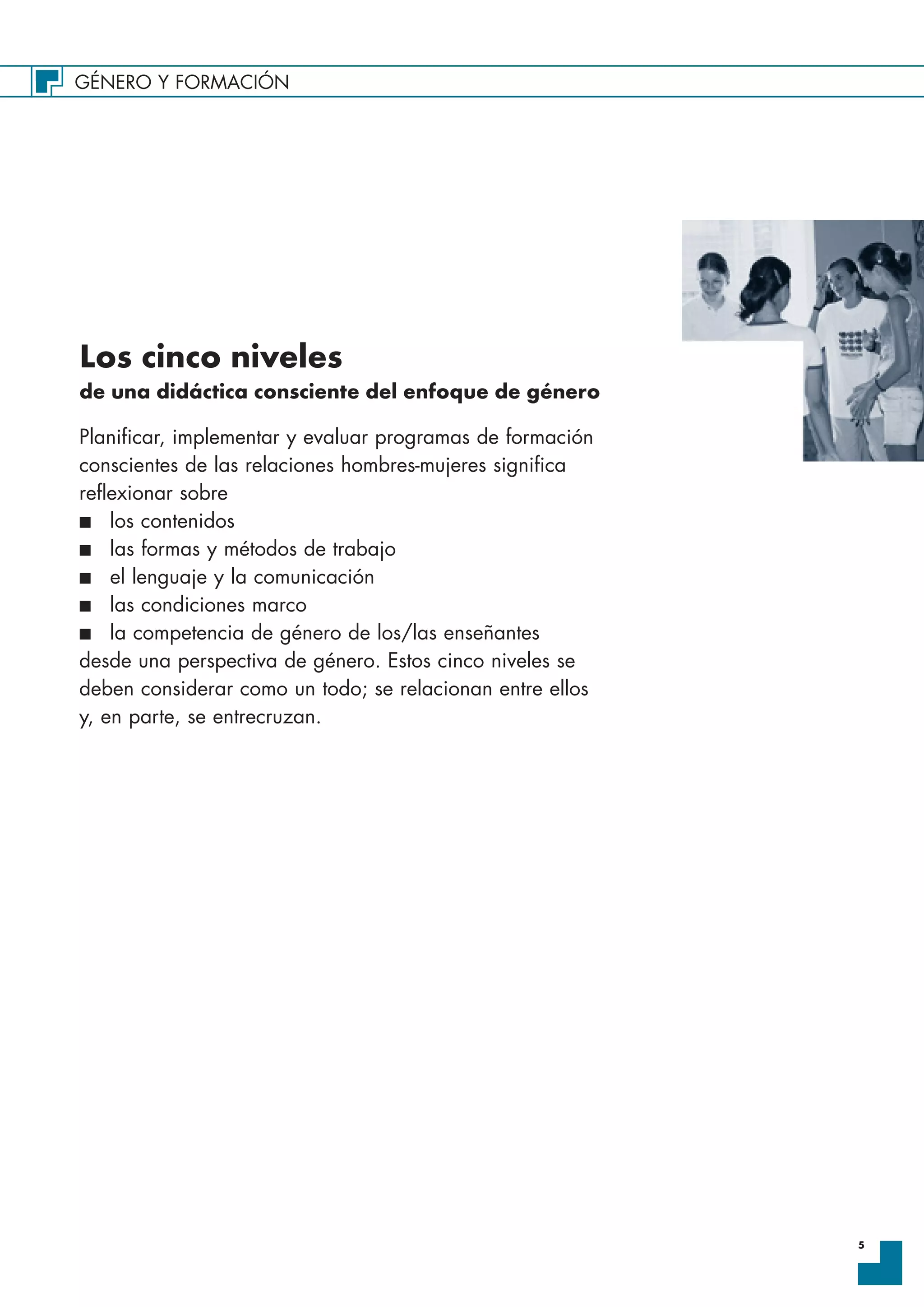 GÉNERO Y FORMACIÓN
5
Los cinco niveles
de una didáctica consciente del enfoque de género
Planificar, implementar y evaluar programas de formación
conscientes de las relaciones hombres-mujeres significa
reflexionar sobre
I los contenidos
I las formas y métodos de trabajo
I el lenguaje y la comunicación
I las condiciones marco
I la competencia de género de los/las enseñantes
desde una perspectiva de género. Estos cinco niveles se
deben considerar como un todo; se relacionan entre ellos
y, en parte, se entrecruzan.
 