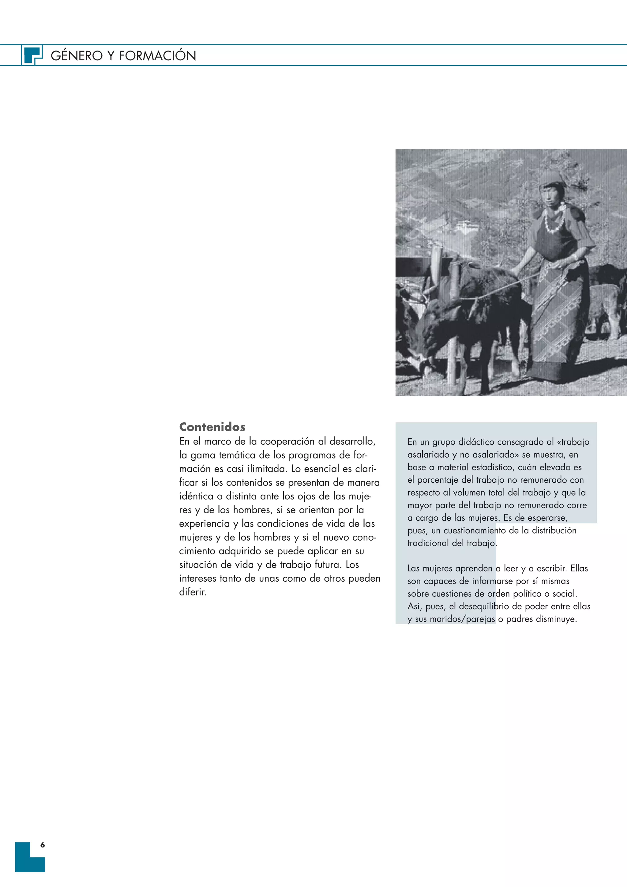GÉNERO Y FORMACIÓN
6
Contenidos
En el marco de la cooperación al desarrollo,
la gama temática de los programas de for-
mación es casi ilimitada. Lo esencial es clari-
ficar si los contenidos se presentan de manera
idéntica o distinta ante los ojos de las muje-
res y de los hombres, si se orientan por la
experiencia y las condiciones de vida de las
mujeres y de los hombres y si el nuevo cono-
cimiento adquirido se puede aplicar en su
situación de vida y de trabajo futura. Los
intereses tanto de unas como de otros pueden
diferir.
En un grupo didáctico consagrado al «trabajo
asalariado y no asalariado» se muestra, en
base a material estadístico, cuán elevado es
el porcentaje del trabajo no remunerado con
respecto al volumen total del trabajo y que la
mayor parte del trabajo no remunerado corre
a cargo de las mujeres. Es de esperarse,
pues, un cuestionamiento de la distribución
tradicional del trabajo.
Las mujeres aprenden a leer y a escribir. Ellas
son capaces de informarse por sí mismas
sobre cuestiones de orden político o social.
Así, pues, el desequilibrio de poder entre ellas
y sus maridos/parejas o padres disminuye.
 