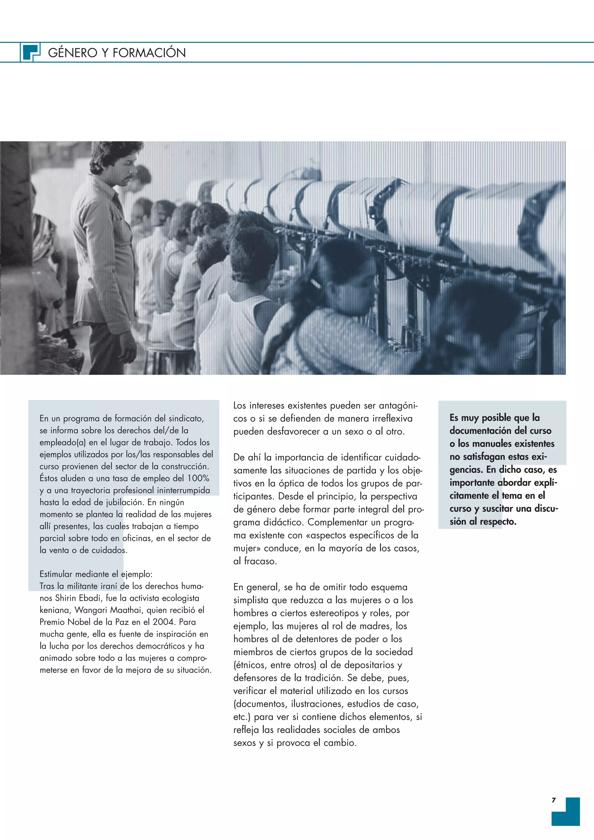 GÉNERO Y FORMACIÓN
7
Los intereses existentes pueden ser antagóni-
cos o si se defienden de manera irreflexiva
pueden desfavorecer a un sexo o al otro.
De ahí la importancia de identificar cuidado-
samente las situaciones de partida y los obje-
tivos en la óptica de todos los grupos de par-
ticipantes. Desde el principio, la perspectiva
de género debe formar parte integral del pro-
grama didáctico. Complementar un progra-
ma existente con «aspectos específicos de la
mujer» conduce, en la mayoría de los casos,
al fracaso.
En general, se ha de omitir todo esquema
simplista que reduzca a las mujeres o a los
hombres a ciertos estereotipos y roles, por
ejemplo, las mujeres al rol de madres, los
hombres al de detentores de poder o los
miembros de ciertos grupos de la sociedad
(étnicos, entre otros) al de depositarios y
defensores de la tradición. Se debe, pues,
verificar el material utilizado en los cursos
(documentos, ilustraciones, estudios de caso,
etc.) para ver si contiene dichos elementos, si
refleja las realidades sociales de ambos
sexos y si provoca el cambio.
En un programa de formación del sindicato,
se informa sobre los derechos del/de la
empleado(a) en el lugar de trabajo. Todos los
ejemplos utilizados por los/las responsables del
curso provienen del sector de la construcción.
Éstos aluden a una tasa de empleo del 100%
y a una trayectoria profesional ininterrumpida
hasta la edad de jubilación. En ningún
momento se plantea la realidad de las mujeres
allí presentes, las cuales trabajan a tiempo
parcial sobre todo en oficinas, en el sector de
la venta o de cuidados.
Estimular mediante el ejemplo:
Tras la militante iraní de los derechos huma-
nos Shirin Ebadi, fue la activista ecologista
keniana, Wangari Maathai, quien recibió el
Premio Nobel de la Paz en el 2004. Para
mucha gente, ella es fuente de inspiración en
la lucha por los derechos democráticos y ha
animado sobre todo a las mujeres a compro-
meterse en favor de la mejora de su situación.
Es muy posible que la
documentación del curso
o los manuales existentes
no satisfagan estas exi-
gencias. En dicho caso, es
importante abordar explí-
citamente el tema en el
curso y suscitar una discu-
sión al respecto.
 