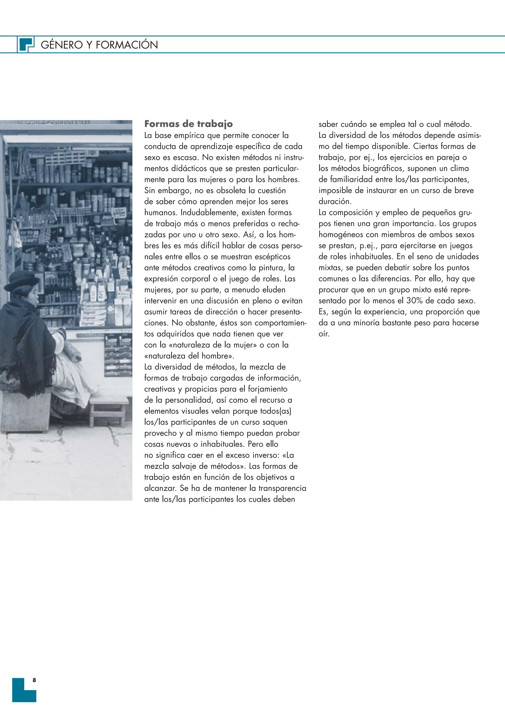 GÉNERO Y FORMACIÓN
8
Formas de trabajo
La base empírica que permite conocer la
conducta de aprendizaje específica de cada
sexo es escasa. No existen métodos ni instru-
mentos didácticos que se presten particular-
mente para las mujeres o para los hombres.
Sin embargo, no es obsoleta la cuestión
de saber cómo aprenden mejor los seres
humanos. Indudablemente, existen formas
de trabajo más o menos preferidas o recha-
zadas por uno u otro sexo. Así, a los hom-
bres les es más difícil hablar de cosas perso-
nales entre ellos o se muestran escépticos
ante métodos creativos como la pintura, la
expresión corporal o el juego de roles. Las
mujeres, por su parte, a menudo eluden
intervenir en una discusión en pleno o evitan
asumir tareas de dirección o hacer presenta-
ciones. No obstante, éstos son comportamien-
tos adquiridos que nada tienen que ver
con la «naturaleza de la mujer» o con la
«naturaleza del hombre».
La diversidad de métodos, la mezcla de
formas de trabajo cargadas de información,
creativas y propicias para el forjamiento
de la personalidad, así como el recurso a
elementos visuales velan porque todos(as)
los/las participantes de un curso saquen
provecho y al mismo tiempo puedan probar
cosas nuevas o inhabituales. Pero ello
no significa caer en el exceso inverso: «La
mezcla salvaje de métodos». Las formas de
trabajo están en función de los objetivos a
alcanzar. Se ha de mantener la transparencia
ante los/las participantes los cuales deben
saber cuándo se emplea tal o cual método.
La diversidad de los métodos depende asimis-
mo del tiempo disponible. Ciertas formas de
trabajo, por ej., los ejercicios en pareja o
los métodos biográficos, suponen un clima
de familiaridad entre los/las participantes,
imposible de instaurar en un curso de breve
duración.
La composición y empleo de pequeños gru-
pos tienen una gran importancia. Los grupos
homogéneos con miembros de ambos sexos
se prestan, p.ej., para ejercitarse en juegos
de roles inhabituales. En el seno de unidades
mixtas, se pueden debatir sobre los puntos
comunes o las diferencias. Por ello, hay que
procurar que en un grupo mixto esté repre-
sentado por lo menos el 30% de cada sexo.
Es, según la experiencia, una proporción que
da a una minoría bastante peso para hacerse
oír.
 