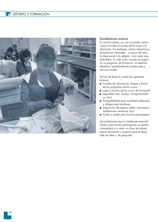 GÉNERO Y FORMACIÓN
10
Condiciones marco
En muchos países, ya casi no existen restric-
ciones formales al acceso de la mujer a la
educación. Sin embargo, ciertos mecanismos
de exclusión informales – a causa del sexo,
la clase social o la religión – aún están muy
extendidos. En todo caso, cuando se organi-
za un programa de formación, es esencial
identificar exactamente las condiciones y
recursos locales.
Se han de tener en cuenta los siguientes
factores:
I Canales de información, lengua y forma
de los programas de los cursos
I Lugar y horario de los cursos de formación
I Seguridad (vías, acceso, transporte públi-
co, etc.)
I Compatibilidad entre actividad asalariada
y obligaciones familiares
I Disposición del espacio (sillas, iluminación,
instalaciones sanitarias, etc.)
I Costes a prever para los/las participantes
Las condiciones marco contribuyen esencial-
mente a que los/las participantes se sientan
cómodos(as) y a crear un clima de trabajo
exento de presión y propicio para el desar-
rollo de ideas y de preguntas.
 