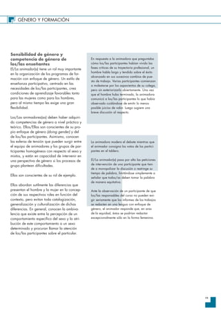 GÉNERO Y FORMACIÓN
11
Sensibilidad de género y
competencia de género de
los/las enseñantes
El/La animador(a) tiene un rol muy importante
en la organización de los programas de for-
mación con enfoque de género. Un estilo de
enseñanza participativo, centrado en las
necesidades de los/las participantes, crea
condiciones de aprendizaje favorables tanto
para las mujeres como para los hombres,
pero al mismo tiempo les exige una gran
flexibilidad.
Los/Las animadores(as) deben haber adquiri-
do competencias de género a nivel práctico y
teórico. Ellos/Ellas son conscientes de su pro-
pio enfoque de género (doing gender) y del
de los/las participantes. Asimismo, conocen
las esferas de tensión que pueden surgir entre
el equipo de animadores y los grupos de par-
ticipantes homogéneos con respecto al sexo y
mixtos, y están en capacidad de intervenir en
una perspectiva de género si los procesos de
grupo plantean dificultades.
Ellos son conscientes de su rol de ejemplo.
Ellos abordan sutilmente las diferencias que
presentan el hombre y la mujer en la concep-
ción de sus respectivos roles en función del
contexto, pero evitan toda catalogización,
generalización y culturalización de dichas
diferencias. En general, conocen la ambiva-
lencia que existe entre la percepción de un
comportamiento específico del sexo y la atri-
bución de este comportamiento a un sexo
determinado y procuran llamar la atención
de los/las participantes sobre el particular.
En respuesta a la animadora que preguntaba
cómo los/las participantes habían vivido las
fases criticas de su trayectoria profesional, un
hombre habla largo y tendido sobre el éxito
alcanzado en sus sucesivos cambios de pue-
sto de trabajo. Varias participantes comienzan
a molestarse por los aspavientos de su colega,
pero sin exteriorizarlo abiertamente. Una vez
que el hombre hubo terminado, la animadora
comunicó a los/las participantes lo que había
observado cuidándose de emitir lo menos
posible juicios de valor. Luego sugiere una
breve discusión al respecto.
La animadora modera el debate mientras que
el animador consigna los votos de los partici-
pantes en el tablero.
El/La animador(a) pasa por alto las peticiones
de intervención de una participante que tien-
de a monopolizar la discusión o restringe su
tiempo de palabra, limitándose simplemente a
señalar que todos/as deben tomar la palabra
de manera equitativa.
Ante la observación de un participante de que
los/las responsables del curso no pueden exi-
gir seriamente que los informes de los trabajos
se redacten en una lengua con enfoque de
género, el animador responde que, en aras
de la equidad, éstos se podrían redactar
excepcionalmente sólo en la forma femenina.
 