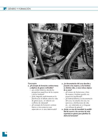 GÉNERO Y FORMACIÓN
14
Concepto
I ¿El concepto de formación contiene temas
y objetivos de género verificables?
– ¿La unidad didáctica aborda las
perspectivas específicas de las mujeres
y de los hombres?
– ¿Está integrado explícitamente en la
planificación el debate sobre los roles
de género (p.ej., en relación con
conflictos de intereses)?
– ¿El concepto de formación contiene
tópicos y otros prejuicios que
repercuten en un sexo determinado?
I ¿La documentación del curso describe y
presenta a las mujeres y a los hombres
en distintos roles, a veces incluso atípicos
de su sexo?
– ¿El número de ilustraciones y fotos
de mujeres y hombres guarda una
proporción equilibrada?
– ¿El material didáctico, la documentación
del curso, los estudios de caso, los
ejercicios y distribuciones de roles
etc., son redactados en un lenguaje
con enfoque de género?
I ¿Existe, en caso de necesidad, la posibili-
dad de recurrir a los servicios de un(a)
experto(a) en género para planificar la
oferta de formación?
 