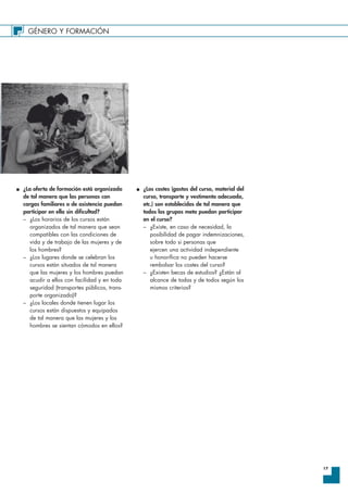 GÉNERO Y FORMACIÓN
17
I ¿La oferta de formación está organizada
de tal manera que las personas con
cargas familiares o de asistencia puedan
participar en ella sin dificultad?
– ¿Los horarios de los cursos están
organizados de tal manera que sean
compatibles con las condiciones de
vida y de trabajo de las mujeres y de
los hombres?
– ¿Los lugares donde se celebran los
cursos están situados de tal manera
que las mujeres y los hombres puedan
acudir a ellos con facilidad y en toda
seguridad (transportes públicos, trans-
porte organizado)?
– ¿Los locales donde tienen lugar los
cursos están dispuestos y equipados
de tal manera que las mujeres y los
hombres se sientan cómodos en ellos?
I ¿Los costes (gastos del curso, material del
curso, transporte y vestimenta adecuada,
etc.) son establecidos de tal manera que
todos los grupos meta puedan participar
en el curso?
– ¿Existe, en caso de necesidad, la
posibilidad de pagar indemnizaciones,
sobre todo si personas que
ejercen una actividad independiente
u honorífica no pueden hacerse
rembolsar los costes del curso?
– ¿Existen becas de estudios? ¿Están al
alcance de todas y de todos según los
mismos criterios?
 