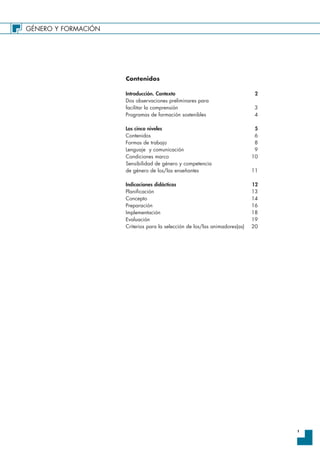 GÉNERO Y FORMACIÓN
1
Contenidos
Introducción. Contexto 2
Dos observaciones preliminares para
facilitar la comprensión 3
Programas de formación sostenibles 4
Los cinco niveles 5
Contenidos 6
Formas de trabajo 8
Lenguaje y comunicación 9
Condiciones marco 10
Sensibilidad de género y competencia
de género de los/las enseñantes 11
Indicaciones didácticas 12
Planificación 13
Concepto 14
Preparación 16
Implementación 18
Evaluación 19
Criterios para la selección de los/las animadores(as) 20
 