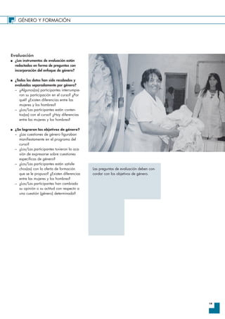 GÉNERO Y FORMACIÓN
19
Evaluación
I ¿Los instrumentos de evaluación están
redactados en forma de preguntas con
incorporación del enfoque de género?
I ¿Todos los datos han sido recabados y
evaluados separadamente por género?
– ¿Algunos(as) participantes interrumpie-
ron su participación en el curso? ¿Por
qué? ¿Existen diferencias entre las
mujeres y los hombres?
– ¿Los/Las participantes están conten-
tos(as) con el curso? ¿Hay diferencias
entre las mujeres y los hombres?
I ¿Se lograron los objetivos de género?
– ¿Las cuestiones de género figuraban
manifiestamente en el programa del
curso?
– ¿Los/Las participantes tuvieron la oca-
sión de expresarse sobre cuestiones
específicas de género?
– ¿Los/Las participantes están satisfe-
chos(as) con la oferta de formación
que se le propuso? ¿Existen diferencias
entre las mujeres y los hombres?
– ¿Los/Las participantes han cambiado
su opinión o su actitud con respecto a
una cuestión (género) determinada?
Las preguntas de evaluación deben con-
cordar con los objetivos de género.
 