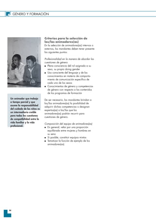 GÉNERO Y FORMACIÓN
20
Criterios para la selección de
los/las animadores(as)
En la selección de animadores(as) internos o
externos, los mandantes deben tener presente
los siguientes puntos:
Profesionalidad en la manera de abordar las
cuestiones de género
I Plena consciencia del rol asignado a su
sexo, su propio doing gender
I Uso consciente del lenguaje y de los
conocimientos en materia de comporta-
miento de comunicación específico de
cada uno de los sexos
I Conocimientos de género y competencias
de género con respecto a los contenidos
de los programas de formación
De ser necesario, los mandantes brindan a
los/las animadores(as) la posibilidad de
adquirir dichas competencias o designan
expertos(as) a los/las que los
animadores(as) podrán recurrir para
cuestiones de género.
Composición del equipo de animadores(as)
I En general, velar por una proporción
equilibrada entre mujeres y hombres en
su seno
I Si posible, constituir equipos mixtos
I Tematizar la función de ejemplo de los
animadores(as).
Un animador que trabaja
a tiempo parcial y que
asume la responsabilidad
del cuidado de los niños es
un intermediario creíble
para todas las cuestiones
de compatibilidad entre la
vida familiar y la vida
profesional.
 