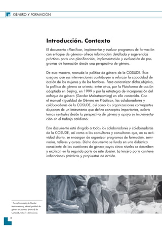 GÉNERO Y FORMACIÓN
2
Introducción. Contexto
El documento «Planificar, implementar y evaluar programas de formación
con enfoque de género» ofrece información detallada y sugerencias
prácticas para una planificación, implementación y evaluación de pro-
gramas de formación desde una perspectiva de género.
De esta manera, reanuda la política de género de la COSUDE. Ésta
asegura que sus intervenciones contribuyen a reforzar la capacidad de
acción de las mujeres y de los hombres. Para concretizar dicho objetivo,
la política de género se orienta, entre otras, por la Plataforma de acción
adoptada en Beijing, en 1999 y por la estrategia de incorporación del
enfoque de género (Gender Mainstreaming) en ella contenida. Con
el manual «Igualdad de Género en Práctica», los colaboradores y
colaboradoras de la COSUDE, así como las organizaciones contrapartes
disponen de un instrumento que define conceptos importantes, aclara
temas centrales desde la perspectiva de género y apoya su implementa-
ción en el trabajo cotidiano.
Este documento está dirigido a todos los colaboradores y colaboradoras
de la COSUDE, así como a los consultores y consultoras que, en su acti-
vidad diaria, se encargan de organizar programas de formación, semi-
narios, talleres y cursos. Dicho documento se funda en una didáctica
consciente de las cuestiones de género cuyos cinco niveles se describen
y explican en la segunda parte de este dossier. La tercera parte contiene
indicaciones prácticas y propuestas de acción.
1
Para el concepto de Gender
Mainstreaming, véase Igualdad de
género en practica (manual) de
COSUDE, ficha 1: definiciones.
 