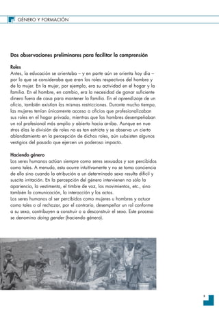 GÉNERO Y FORMACIÓN
3
Dos observaciones preliminares para facilitar la comprensión
Roles
Antes, la educación se orientaba – y en parte aún se orienta hoy día –
por lo que se consideraba que eran los roles respectivos del hombre y
de la mujer. En la mujer, por ejemplo, era su actividad en el hogar y la
familia. En el hombre, en cambio, era la necesidad de ganar suficiente
dinero fuera de casa para mantener la familia. En el aprendizaje de un
oficio, también existían las mismas restricciones. Durante mucho tiempo,
las mujeres tenían únicamente acceso a oficios que profesionalizaban
sus roles en el hogar privado, mientras que los hombres desempeñaban
un rol profesional más amplio y abierto hacia arriba. Aunque en nue-
stros días la división de roles no es tan estricta y se observa un cierto
ablandamiento en la percepción de dichos roles, aún subsisten algunos
vestigios del pasado que ejercen un poderoso impacto.
Haciendo género
Los seres humanos actúan siempre como seres sexuados y son percibidos
como tales. A menudo, esto ocurre intuitivamente y no se toma conciencia
de ello sino cuando la atribución a un determinado sexo resulta difícil y
suscita irritación. En la percepción del género intervienen no sólo la
apariencia, la vestimenta, el timbre de voz, los movimientos, etc., sino
también la comunicación, la interacción y los actos.
Los seres humanos al ser percibidos como mujeres u hombres y actuar
como tales o al rechazar, por el contrario, desempeñar un rol conforme
a su sexo, contribuyen a construir o a desconstruir el sexo. Este proceso
se denomina doing gender (haciendo género).
 