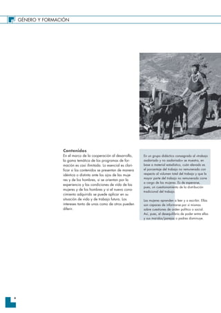 GÉNERO Y FORMACIÓN
6
Contenidos
En el marco de la cooperación al desarrollo,
la gama temática de los programas de for-
mación es casi ilimitada. Lo esencial es clari-
ficar si los contenidos se presentan de manera
idéntica o distinta ante los ojos de las muje-
res y de los hombres, si se orientan por la
experiencia y las condiciones de vida de las
mujeres y de los hombres y si el nuevo cono-
cimiento adquirido se puede aplicar en su
situación de vida y de trabajo futura. Los
intereses tanto de unas como de otros pueden
diferir.
En un grupo didáctico consagrado al «trabajo
asalariado y no asalariado» se muestra, en
base a material estadístico, cuán elevado es
el porcentaje del trabajo no remunerado con
respecto al volumen total del trabajo y que la
mayor parte del trabajo no remunerado corre
a cargo de las mujeres. Es de esperarse,
pues, un cuestionamiento de la distribución
tradicional del trabajo.
Las mujeres aprenden a leer y a escribir. Ellas
son capaces de informarse por sí mismas
sobre cuestiones de orden político o social.
Así, pues, el desequilibrio de poder entre ellas
y sus maridos/parejas o padres disminuye.
 
