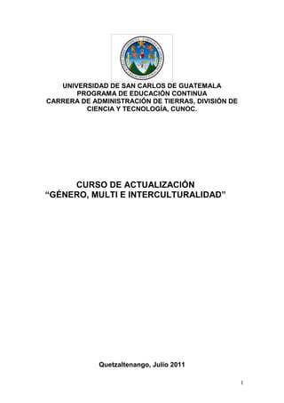 UNIVERSIDAD DE SAN CARLOS DE GUATEMALA
       PROGRAMA DE EDUCACIÓN CONTINUA
CARRERA DE ADMINISTRACIÓN DE TIERRAS, DIVISIÓN DE
         CIENCIA Y TECNOLOGÍA, CUNOC.




     CURSO DE ACTUALIZACIÓN
“GÉNERO, MULTI E INTERCULTURALIDAD”




             Quetzaltenango, Julio 2011

                                                    1
 