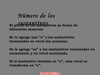 Número de los
     sustantivos
El plural de los sustantivos se forma de
diferentes maneras:

Se lo agrega una “s” a los sustantivos
terminados en vocal sin acentuar.

Se le agrega “es” a los sustantivos terminados en
consonante y en vocal acentuada.

Si el sustantivo termina en “z”, esta vocal se
transforma en “c”.
 