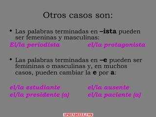Otros casos son:
• Las palabras terminadas en –ista pueden
  ser femeninas y masculinas:
El/la periodista         el/la protagonista

• Las palabras terminadas en –e pueden ser
  femininas o masculinas y, en muchos
  casos, pueden cambiar la e por a:

el/la estudiante        el/la ausente
el/la presidente (a)    el/la paciente (a)
 
