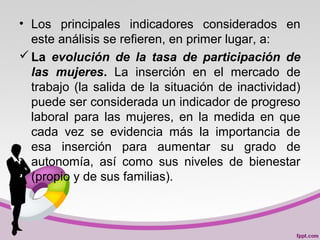 • Los principales indicadores considerados en
este análisis se refieren, en primer lugar, a:
La evolución de la tasa de participación de
las mujeres. La inserción en el mercado de
trabajo (la salida de la situación de inactividad)
puede ser considerada un indicador de progreso
laboral para las mujeres, en la medida en que
cada vez se evidencia más la importancia de
esa inserción para aumentar su grado de
autonomía, así como sus niveles de bienestar
(propio y de sus familias).
 