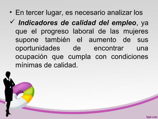 • En tercer lugar, es necesario analizar los
 Indicadores de calidad del empleo, ya
que el progreso laboral de las mujeres
supone también el aumento de sus
oportunidades de encontrar una
ocupación que cumpla con condiciones
mínimas de calidad.
 