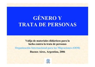 GÉNERO Y
TRATA DE PERSONAS
Valija de materiales didácticos para la
lucha contra la trata de personas
Organización Internacional para las Migraciones (OIM)
Buenos Aires, Argentina, 2006
 