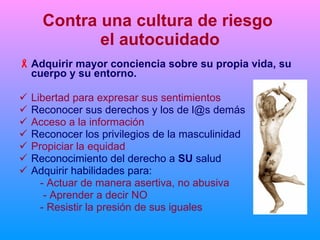 Contra una cultura de riesgo  el autocuidado Adquirir mayor conciencia sobre su propia vida, su cuerpo y su entorno. Libertad para expresar sus sentimientos  Reconocer sus derechos y los de l@s demás Acceso a la información Reconocer los privilegios de la masculinidad Propiciar la equidad Reconocimiento del derecho a  SU  salud Adquirir habilidades para:   - Actuar de manera asertiva, no abusiva - Aprender a decir NO    - Resistir la presión de sus iguales 