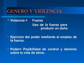 GENERO Y VIOLENCIAGENERO Y VIOLENCIA
 Violencia = Fuerza
Uso de la fuerza para
producir un daño.
 Ejercicio del poder mediante el empleo de
la fuerza.
 Poder= Posibilidad de control y dominio
sobre la vida de otros.
 