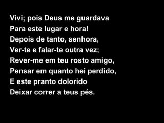 Vivi; pois Deus me guardava
Para este lugar e hora!
Depois de tanto, senhora,
Ver-te e falar-te outra vez;
Rever-me em teu rosto amigo,
Pensar em quanto hei perdido,
E este pranto dolorido
Deixar correr a teus pés.
 