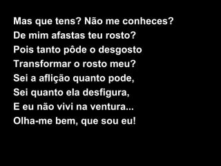 Mas que tens? Não me conheces?
De mim afastas teu rosto?
Pois tanto pôde o desgosto
Transformar o rosto meu?
Sei a aflição quanto pode,
Sei quanto ela desfigura,
E eu não vivi na ventura...
Olha-me bem, que sou eu!
 