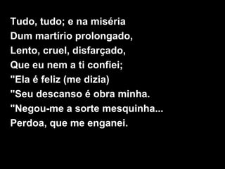 Tudo, tudo; e na miséria
Dum martírio prolongado,
Lento, cruel, disfarçado,
Que eu nem a ti confiei;
"Ela é feliz (me dizia)
"Seu descanso é obra minha.
"Negou-me a sorte mesquinha...
Perdoa, que me enganei.
 