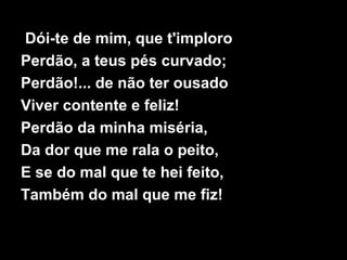 Dói-te de mim, que t'imploro
Perdão, a teus pés curvado;
Perdão!... de não ter ousado
Viver contente e feliz!
Perdão da minha miséria,
Da dor que me rala o peito,
E se do mal que te hei feito,
Também do mal que me fiz!
 