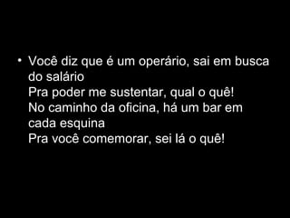 • Você diz que é um operário, sai em busca
  do salário
  Pra poder me sustentar, qual o quê!
  No caminho da oficina, há um bar em
  cada esquina
  Pra você comemorar, sei lá o quê!
 