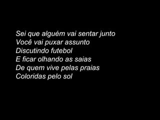 Sei que alguém vai sentar junto
Você vai puxar assunto
Discutindo futebol
E ficar olhando as saias
De quem vive pelas praias
Coloridas pelo sol
 