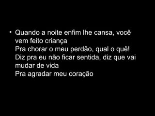 • Quando a noite enfim lhe cansa, você
  vem feito criança
  Pra chorar o meu perdão, qual o quê!
  Diz pra eu não ficar sentida, diz que vai
  mudar de vida
  Pra agradar meu coração
 