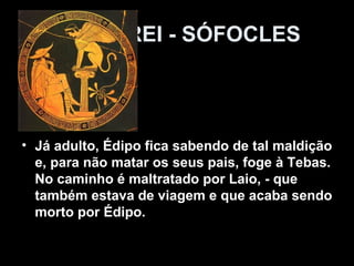 ÉDIPO REI - SÓFOCLES



• Já adulto, Édipo fica sabendo de tal maldição
  e, para não matar os seus pais, foge à Tebas.
  No caminho é maltratado por Laio, - que
  também estava de viagem e que acaba sendo
  morto por Édipo.
 