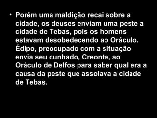 • Porém uma maldição recai sobre a
  cidade, os deuses enviam uma peste a
  cidade de Tebas, pois os homens
  estavam desobedecendo ao Oráculo.
  Édipo, preocupado com a situação
  envia seu cunhado, Creonte, ao
  Oráculo de Delfos para saber qual era a
  causa da peste que assolava a cidade
  de Tebas.
 