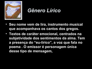 Gênero Lírico

• Seu nome vem de lira, instrumento musical
  que acompanhava os cantos dos gregos.
• Textos de caráter emocional, centrados na
  subjetividade dos sentimentos da alma. Tem
  a presença do “eu-lírico”, a voz que fala no
  poema . O emissor é personagem única
  desse tipo de mensagem,
 