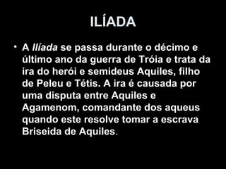 ILÍADA
• A Ilíada se passa durante o décimo e
  último ano da guerra de Tróia e trata da
  ira do herói e semideus Aquiles, filho
  de Peleu e Tétis. A ira é causada por
  uma disputa entre Aquiles e
  Agamenom, comandante dos aqueus
  quando este resolve tomar a escrava
  Briseida de Aquiles.
 